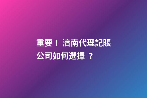 重要！濟南代理記賬公司如何選擇？